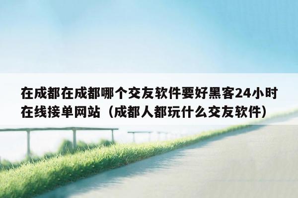 在成都在成都哪个交友软件要好黑客24小时在线接单网站（成都人都玩什么交友软件）