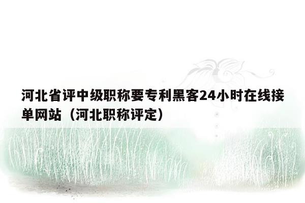 河北省评中级职称要专利黑客24小时在线接单网站（河北职称评定）