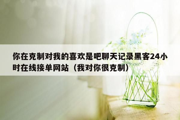 你在克制对我的喜欢是吧聊天记录黑客24小时在线接单网站（我对你很克制）