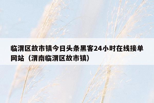 临渭区故市镇今日头条黑客24小时在线接单网站（渭南临渭区故市镇）