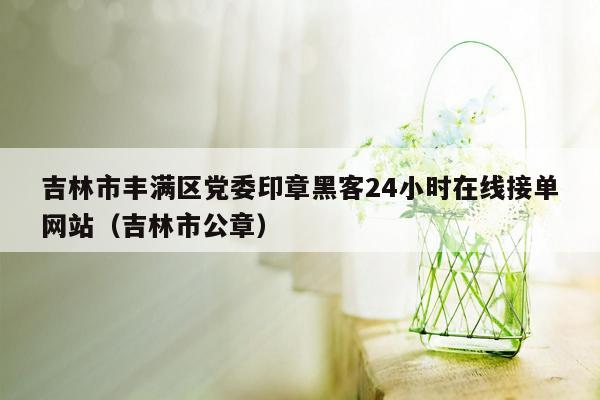 吉林市丰满区党委印章黑客24小时在线接单网站（吉林市公章）