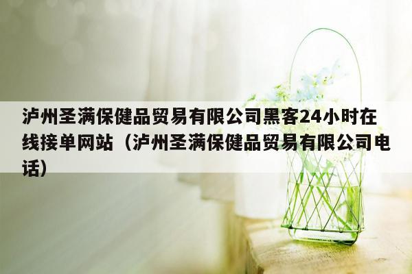 泸州圣满保健品贸易有限公司黑客24小时在线接单网站（泸州圣满保健品贸易有限公司电话）