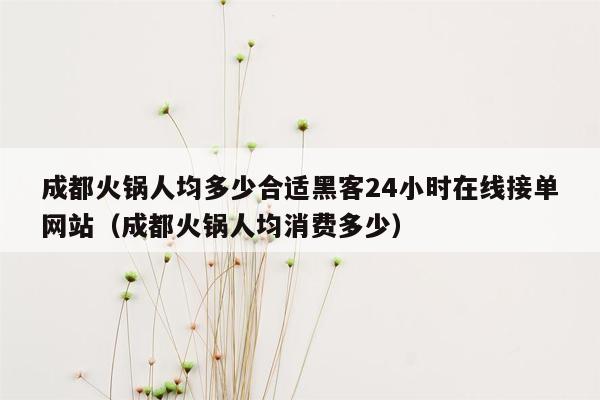 成都火锅人均多少合适黑客24小时在线接单网站（成都火锅人均消费多少）