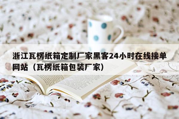 浙江瓦楞纸箱定制厂家黑客24小时在线接单网站（瓦楞纸箱包装厂家）