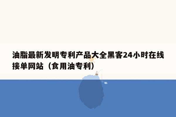 油脂最新发明专利产品大全黑客24小时在线接单网站（食用油专利）