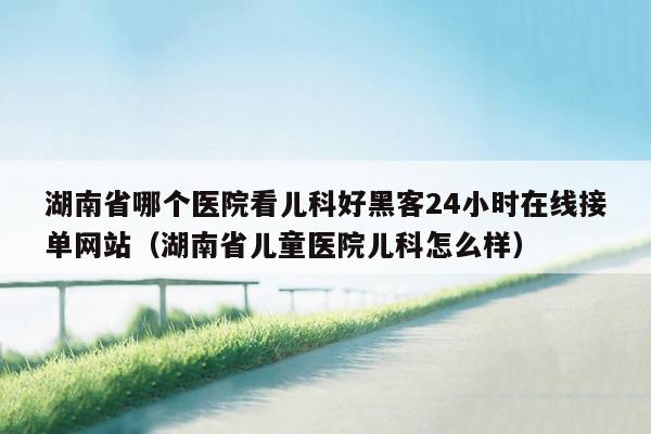 湖南省哪个医院看儿科好黑客24小时在线接单网站（湖南省儿童医院儿科怎么样）