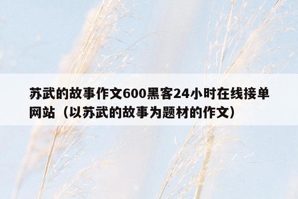 苏武的故事作文600黑客24小时在线接单网站（以苏武的故事为题材的作文）