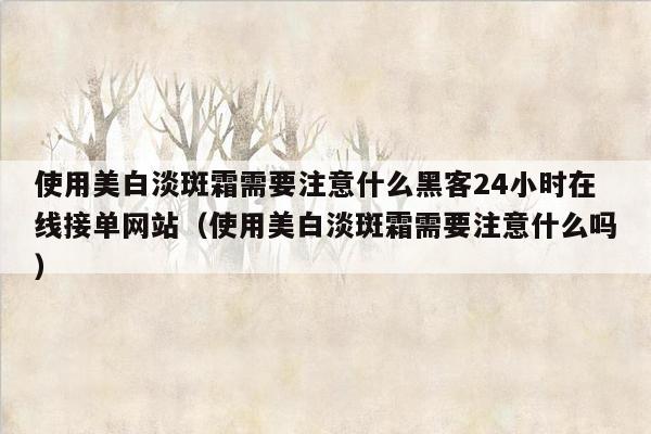 使用美白淡斑霜需要注意什么黑客24小时在线接单网站（使用美白淡斑霜需要注意什么吗）