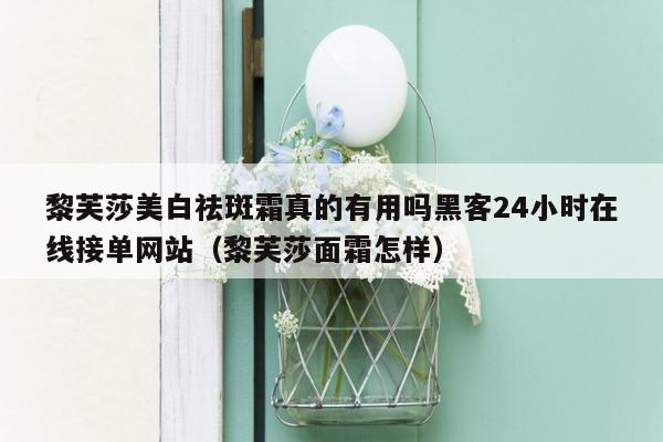 黎芙莎美白祛斑霜真的有用吗黑客24小时在线接单网站（黎芙莎面霜怎样）