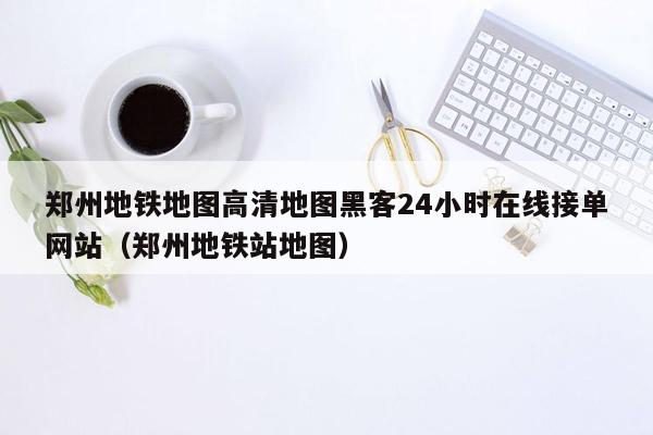 郑州地铁地图高清地图黑客24小时在线接单网站（郑州地铁站地图）