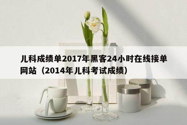 儿科成绩单2017年黑客24小时在线接单网站（2014年儿科考试成绩）