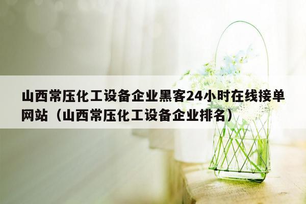 山西常压化工设备企业黑客24小时在线接单网站（山西常压化工设备企业排名）