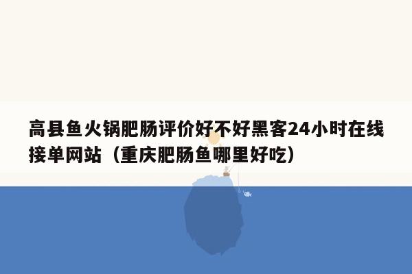 高县鱼火锅肥肠评价好不好黑客24小时在线接单网站（重庆肥肠鱼哪里好吃）