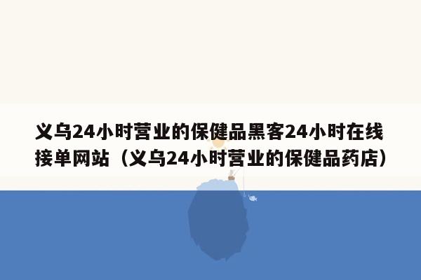 义乌24小时营业的保健品黑客24小时在线接单网站（义乌24小时营业的保健品药店）