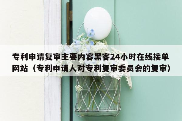 专利申请复审主要内容黑客24小时在线接单网站（专利申请人对专利复审委员会的复审）