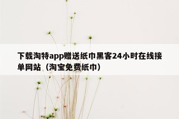 下载淘特app赠送纸巾黑客24小时在线接单网站（淘宝免费纸巾）