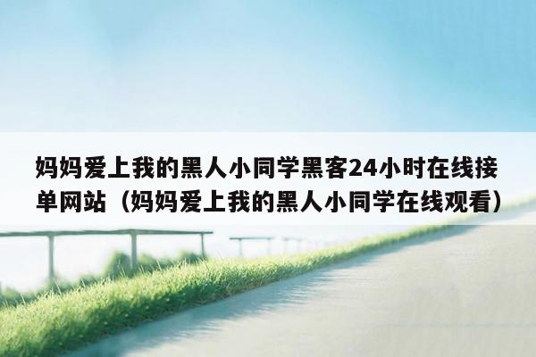 妈妈爱上我的黑人小同学黑客24小时在线接单网站（妈妈爱上我的黑人小同学在线观看）