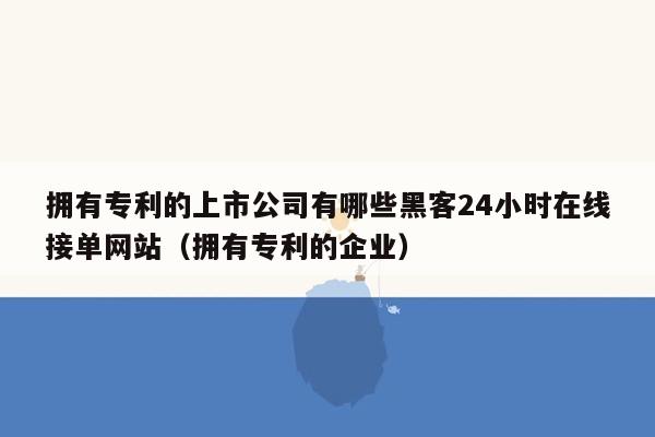 拥有专利的上市公司有哪些黑客24小时在线接单网站（拥有专利的企业）