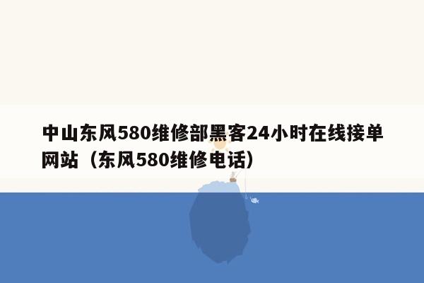 中山东风580维修部黑客24小时在线接单网站（东风580维修电话）