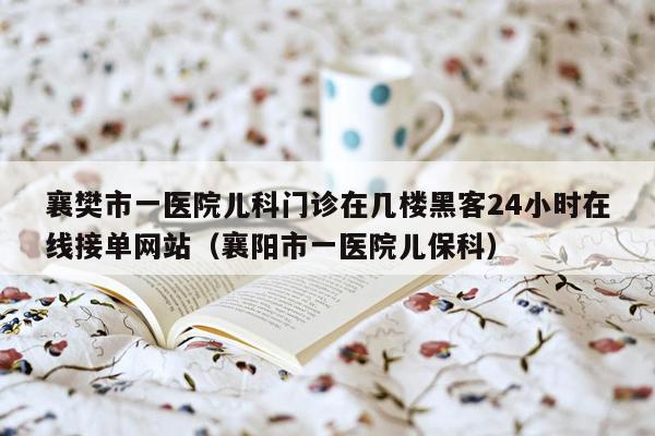 襄樊市一医院儿科门诊在几楼黑客24小时在线接单网站（襄阳市一医院儿保科）