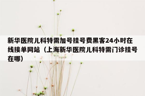 新华医院儿科特需加号挂号费黑客24小时在线接单网站（上海新华医院儿科特需门诊挂号在哪）