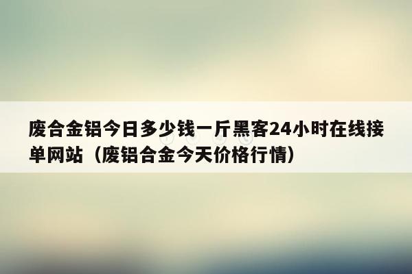 废合金铝今日多少钱一斤黑客24小时在线接单网站（废铝合金今天价格行情）