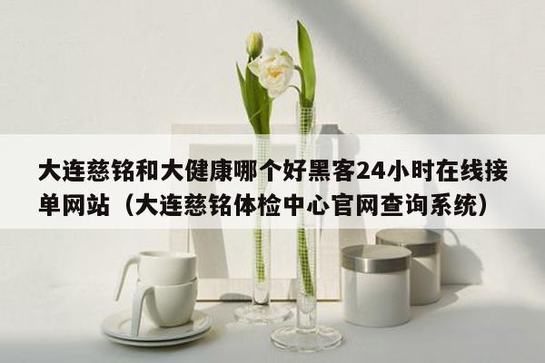 大连慈铭和大健康哪个好黑客24小时在线接单网站（大连慈铭体检中心官网查询系统）