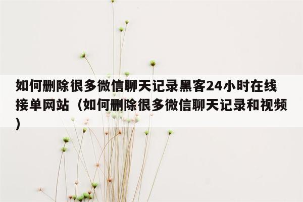 如何删除很多微信聊天记录黑客24小时在线接单网站（如何删除很多微信聊天记录和视频）