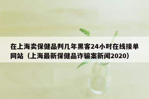 在上海卖保健品判几年黑客24小时在线接单网站（上海最新保健品诈骗案新闻2020）