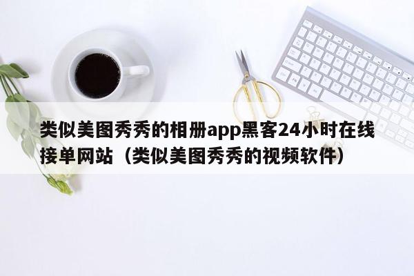 类似美图秀秀的相册app黑客24小时在线接单网站（类似美图秀秀的视频软件）