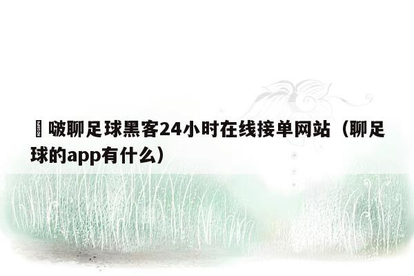 嘚啵聊足球黑客24小时在线接单网站（聊足球的app有什么）