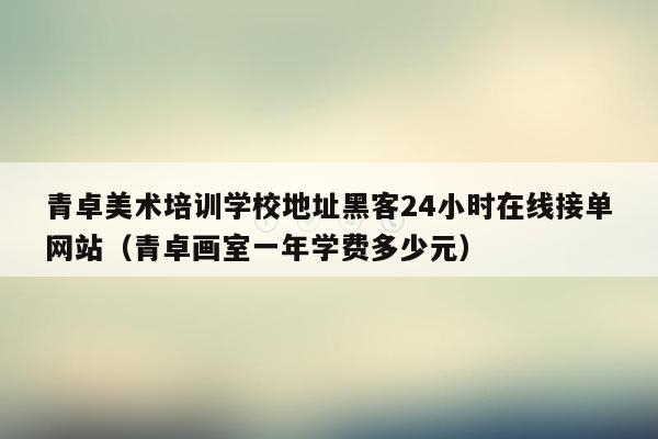 青卓美术培训学校地址黑客24小时在线接单网站（青卓画室一年学费多少元）