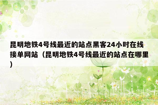 昆明地铁4号线最近的站点黑客24小时在线接单网站（昆明地铁4号线最近的站点在哪里）