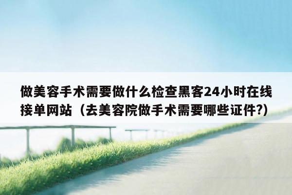 做美容手术需要做什么检查黑客24小时在线接单网站（去美容院做手术需要哪些证件?）