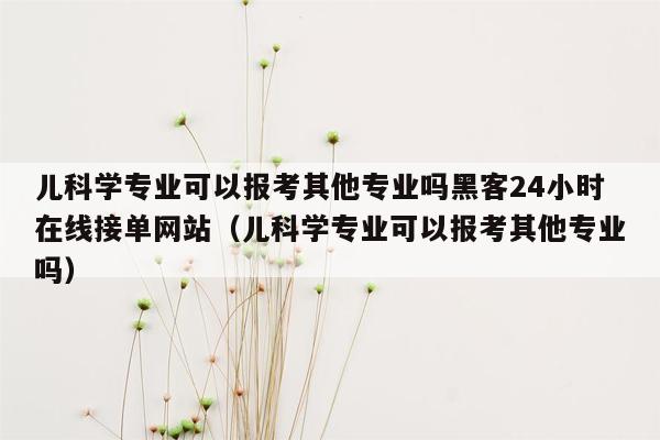 儿科学专业可以报考其他专业吗黑客24小时在线接单网站（儿科学专业可以报考其他专业吗）