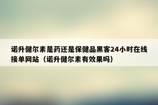 诺升健尔素是药还是保健品黑客24小时在线接单网站（诺升健尔素有效果吗）