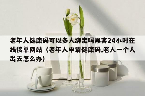 老年人健康码可以多人绑定吗黑客24小时在线接单网站（老年人申请健康码,老人一个人出去怎么办）