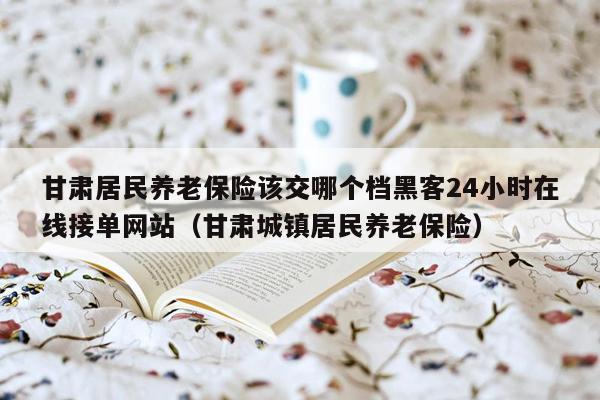 甘肃居民养老保险该交哪个档黑客24小时在线接单网站（甘肃城镇居民养老保险）