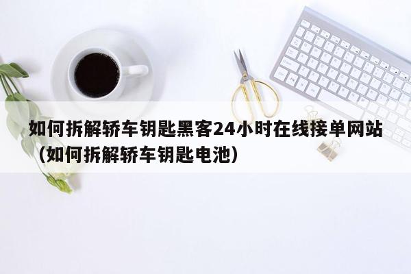 如何拆解轿车钥匙黑客24小时在线接单网站（如何拆解轿车钥匙电池）