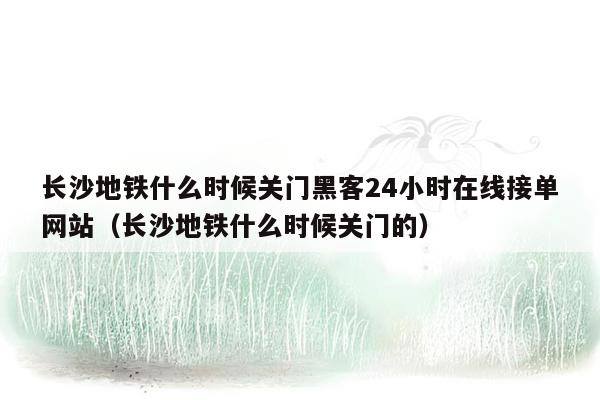 长沙地铁什么时候关门黑客24小时在线接单网站（长沙地铁什么时候关门的）