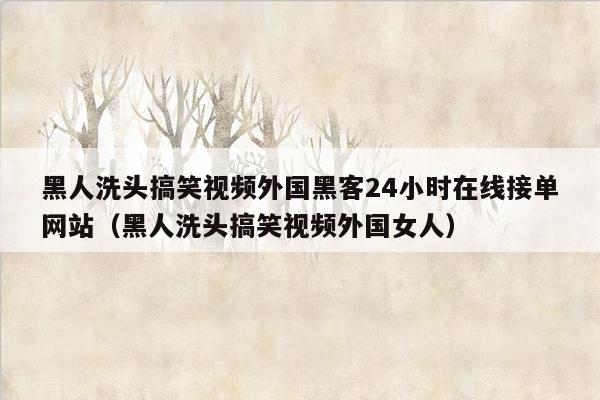 黑人洗头搞笑视频外国黑客24小时在线接单网站（黑人洗头搞笑视频外国女人）