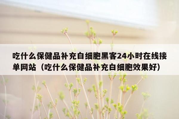 吃什么保健品补充白细胞黑客24小时在线接单网站（吃什么保健品补充白细胞效果好）