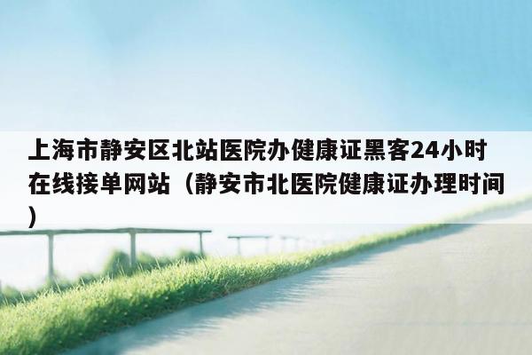 上海市静安区北站医院办健康证黑客24小时在线接单网站（静安市北医院健康证办理时间）