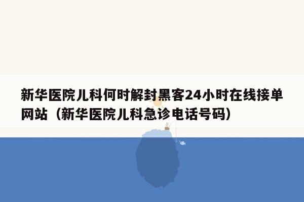 新华医院儿科何时解封黑客24小时在线接单网站（新华医院儿科急诊电话号码）