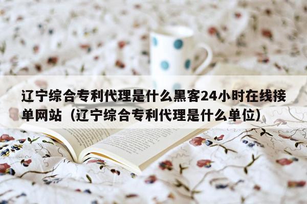 辽宁综合专利代理是什么黑客24小时在线接单网站（辽宁综合专利代理是什么单位）