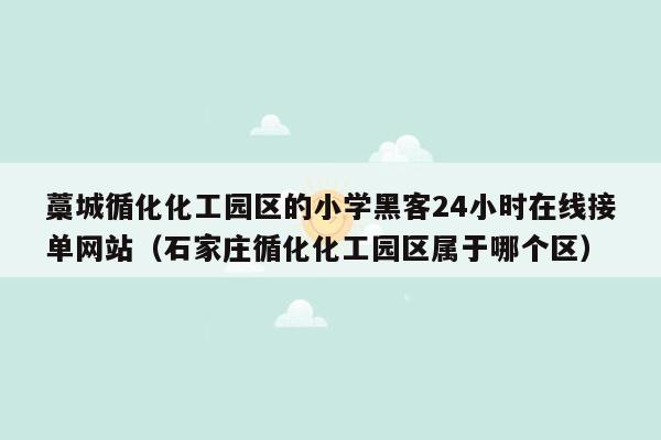 藁城循化化工园区的小学黑客24小时在线接单网站（石家庄循化化工园区属于哪个区）