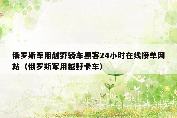 俄罗斯军用越野轿车黑客24小时在线接单网站（俄罗斯军用越野卡车）