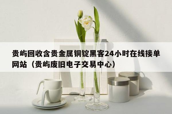 贵屿回收含贵金属铜锭黑客24小时在线接单网站（贵屿废旧电子交易中心）