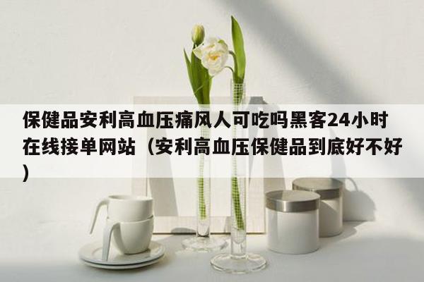 保健品安利高血压痛风人可吃吗黑客24小时在线接单网站（安利高血压保健品到底好不好）