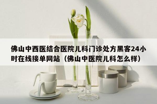 佛山中西医结合医院儿科门诊处方黑客24小时在线接单网站（佛山中医院儿科怎么样）